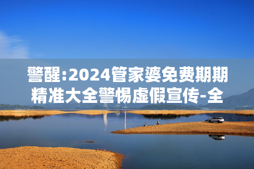 警醒:2024管家婆免费期期精准大全警惕虚假宣传-全面释义