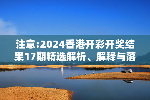 注意:2024香港开彩开奖结果17期精选解析、解释与落实