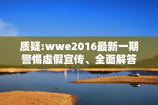 质疑:wwe2016最新一期警惕虚假宣传、全面解答