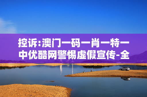 控诉:澳门一码一肖一特一中优酷网警惕虚假宣传-全面释义、解释与落实