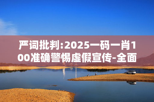 严词批判:2025一码一肖100准确警惕虚假宣传-全面释义