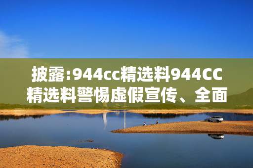 披露:944cc精选料944CC精选料警惕虚假宣传、全面解答与解释