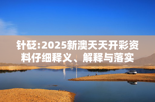针砭:2025新澳天天开彩资料仔细释义、解释与落实