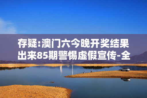存疑:澳门六今晚开奖结果出来85期警惕虚假宣传-全面释义