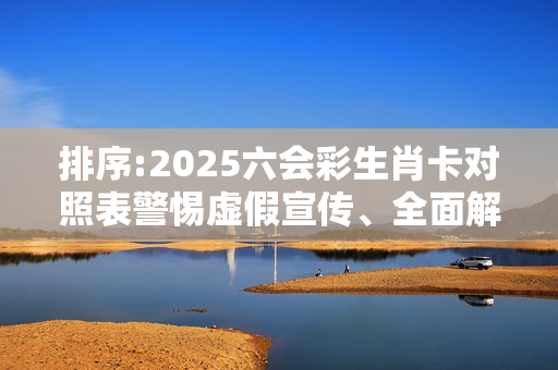 排序:2025六会彩生肖卡对照表警惕虚假宣传、全面解答与解释