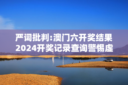 严词批判:澳门六开奖结果2024开奖记录查询警惕虚假宣传-全面释义、解释与落实