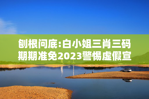 刨根问底:白小姐三肖三码期期准免2023警惕虚假宣传、全面解答