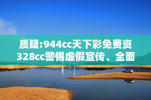 质疑:944cc天下彩免费资328cc警惕虚假宣传、全面解答与解释