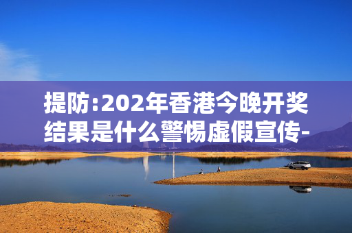 提防:202年香港今晚开奖结果是什么警惕虚假宣传-全面释义、解释与落实