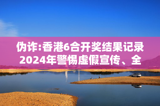 伪诈:香港6合开奖结果记录2024年警惕虚假宣传、全面解答