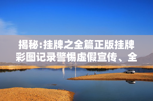 揭秘:挂牌之全篇正版挂牌彩图记录警惕虚假宣传、全面解答与解释