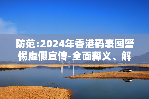 防范:2024年香港码表图警惕虚假宣传-全面释义、解释与落实