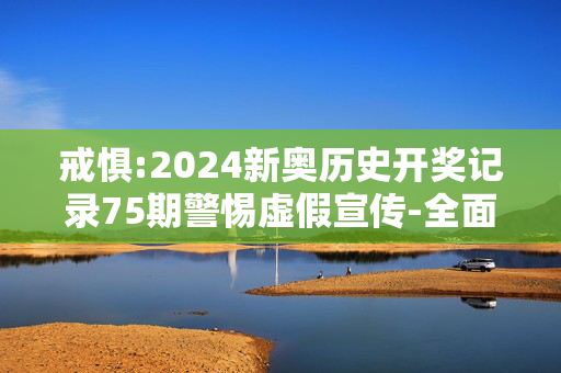 戒惧:2024新奥历史开奖记录75期警惕虚假宣传-全面释义、解释与落实