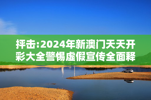 抨击:2024年新澳门天天开彩大全警惕虚假宣传全面释义
