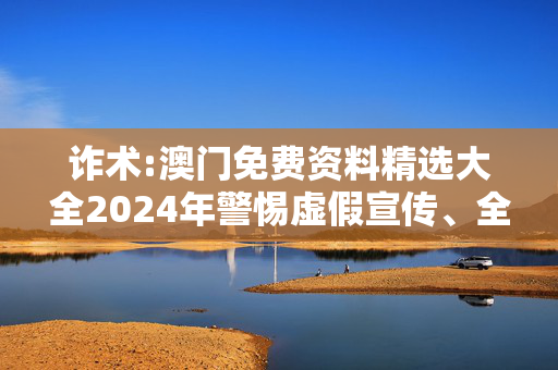 诈术:澳门免费资料精选大全2024年警惕虚假宣传、全面解答与解释