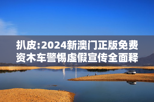 扒皮:2024新澳门正版免费资木车警惕虚假宣传全面释义