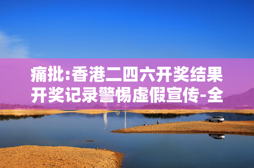 痛批:香港二四六开奖结果开奖记录警惕虚假宣传-全面释义、解释与落实