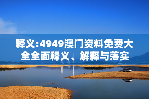 释义:4949澳门资料免费大全全面释义、解释与落实