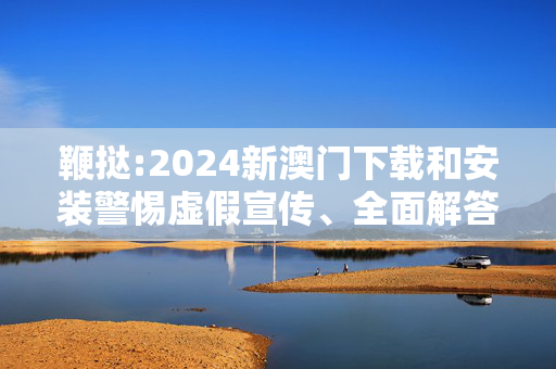 鞭挞:2024新澳门下载和安装警惕虚假宣传、全面解答