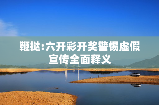 鞭挞:六开彩开奖警惕虚假宣传全面释义