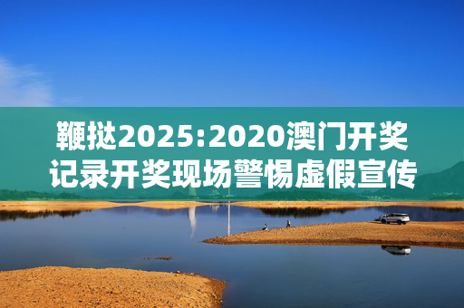 鞭挞2025:2020澳门开奖记录开奖现场警惕虚假宣传、全面解答与解释