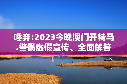 唾弃:2023今晚澳门开特马.警惕虚假宣传、全面解答与解释