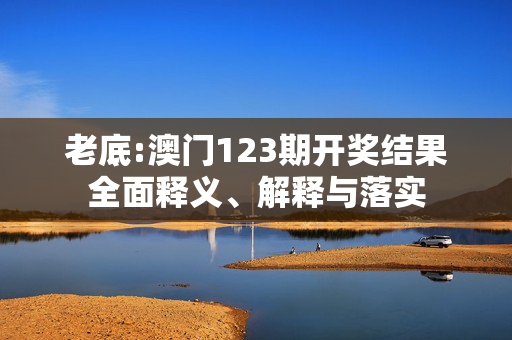 老底:澳门123期开奖结果全面释义、解释与落实