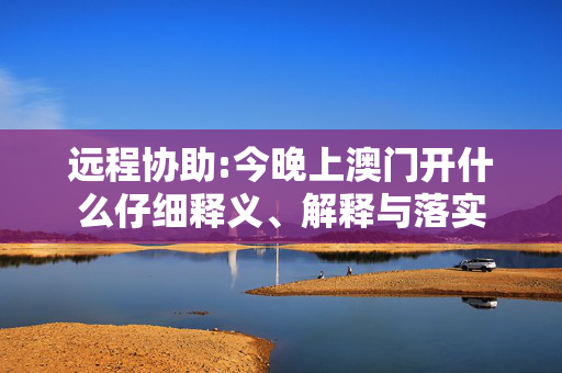 远程协助:今晚上澳门开什么仔细释义、解释与落实