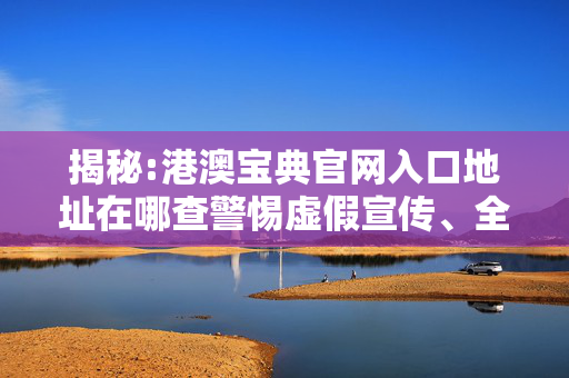 揭秘:港澳宝典官网入口地址在哪查警惕虚假宣传、全面解答与解释