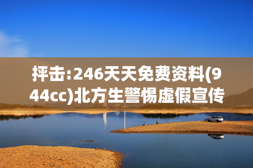 抨击:246天天免费资料(944cc)北方生警惕虚假宣传、全面解答与解释