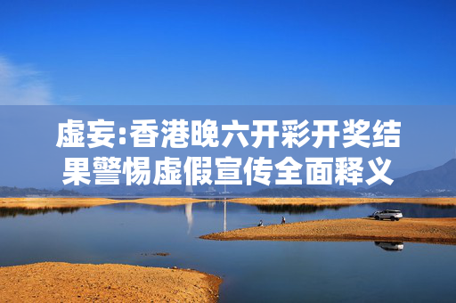 虚妄:香港晚六开彩开奖结果警惕虚假宣传全面释义