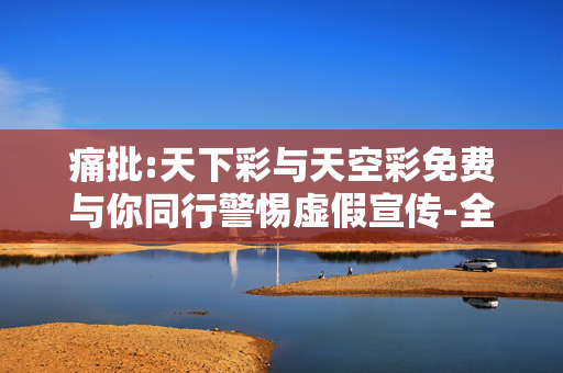 痛批:天下彩与天空彩免费与你同行警惕虚假宣传-全面释义、解释与落实