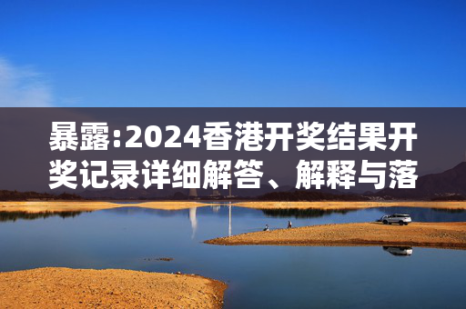 暴露:2024香港开奖结果开奖记录详细解答、解释与落实