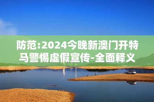 防范:2024今晚新澳门开特马警惕虚假宣传-全面释义