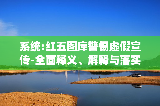 系统:红五图库警惕虚假宣传-全面释义、解释与落实