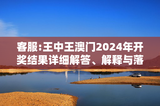 客服:王中王澳门2024年开奖结果详细解答、解释与落实
