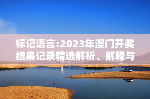 标记语言:2023年澳门开奖结果记录精选解析、解释与落实