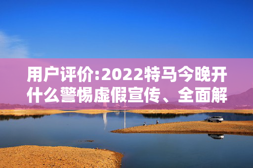 用户评价:2022特马今晚开什么警惕虚假宣传、全面解答与解释