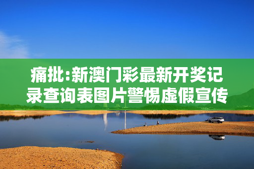 痛批:新澳门彩最新开奖记录查询表图片警惕虚假宣传、全面解答与解释