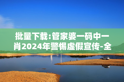 批量下载:管家婆一码中一肖2024年警惕虚假宣传-全面释义、解释与落实