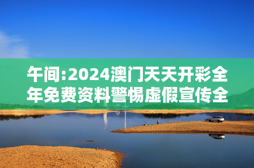 午间:2024澳门天天开彩全年免费资料警惕虚假宣传全面释义
