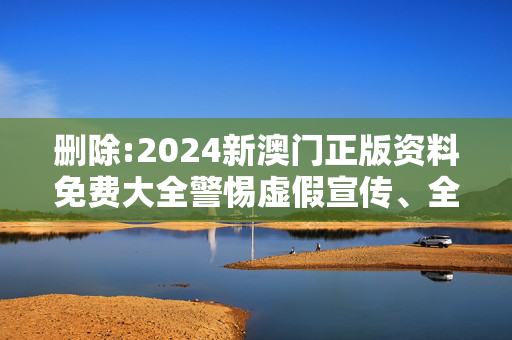 删除:2024新澳门正版资料免费大全警惕虚假宣传、全面解答