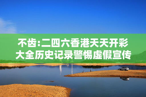 不齿:二四六香港天天开彩大全历史记录警惕虚假宣传、全面解答与解释