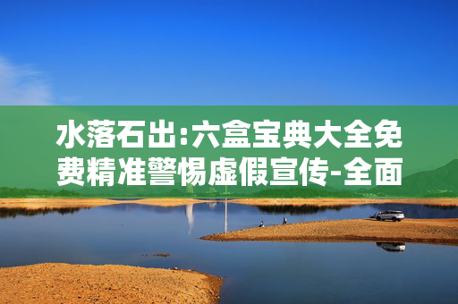 水落石出:六盒宝典大全免费精准警惕虚假宣传-全面释义、解释与落实
