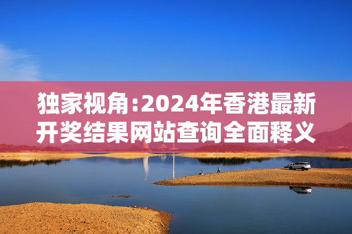 独家视角:2024年香港最新开奖结果网站查询全面释义、解释与落实