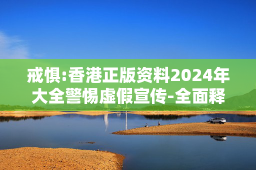 戒惧:香港正版资料2024年大全警惕虚假宣传-全面释义