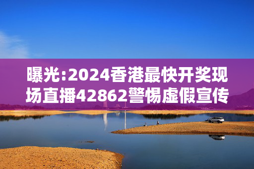 曝光:2024香港最快开奖现场直播42862警惕虚假宣传、全面解答