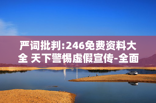 严词批判:246免费资料大全 天下警惕虚假宣传-全面释义