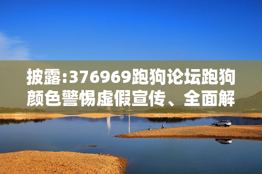 披露:376969跑狗论坛跑狗颜色警惕虚假宣传、全面解答与解释