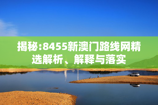 揭秘:8455新澳门路线网精选解析、解释与落实